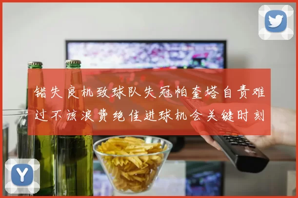 错失良机致球队失冠帕奎塔自责难过不该浪费绝佳进球机会关键时刻